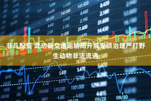 非凡配资 武功县交通运输局开展专项治理严打野生动物非法流通