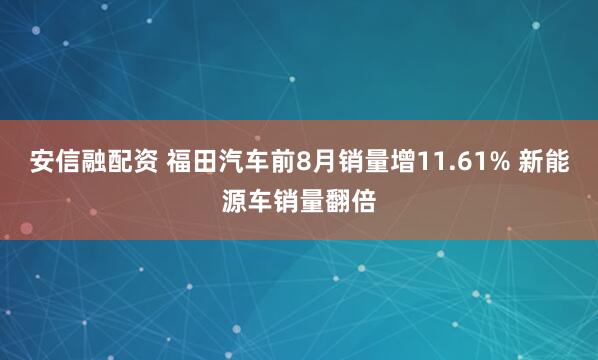 安信融配资 福田汽车前8月销量增11.61% 新能源车销量翻倍