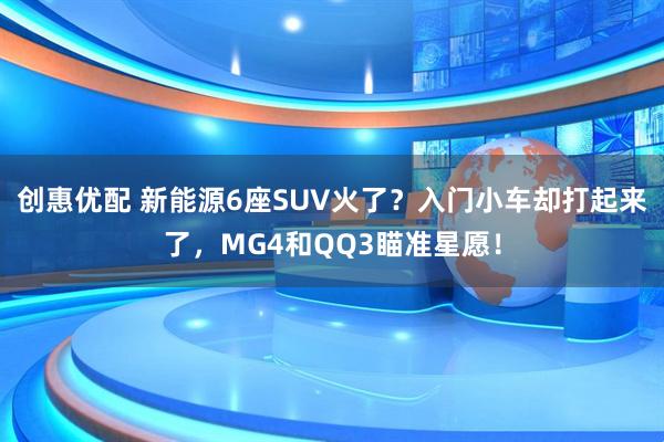 创惠优配 新能源6座SUV火了？入门小车却打起来了，MG4和QQ3瞄准星愿！