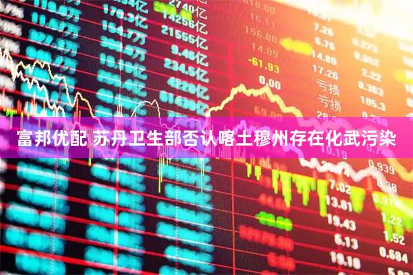 富邦优配 苏丹卫生部否认喀土穆州存在化武污染