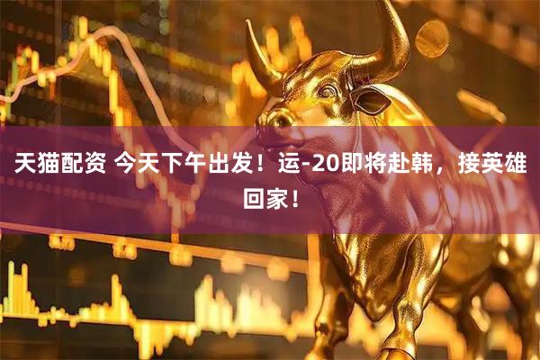 天猫配资 今天下午出发！运-20即将赴韩，接英雄回家！