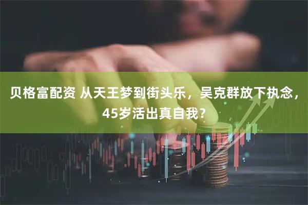 贝格富配资 从天王梦到街头乐，吴克群放下执念，45岁活出真自我？