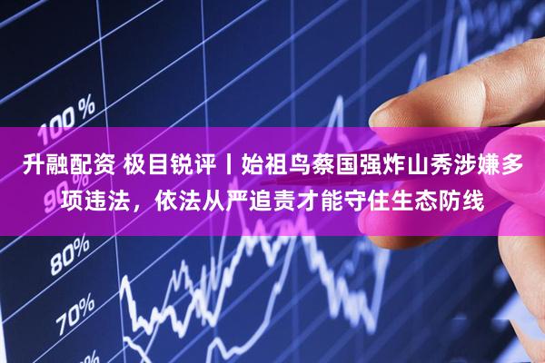 升融配资 极目锐评丨始祖鸟蔡国强炸山秀涉嫌多项违法，依法从严追责才能守住生态防线