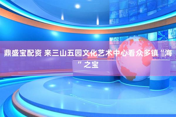 鼎盛宝配资 来三山五园文化艺术中心看众多镇“海”之宝