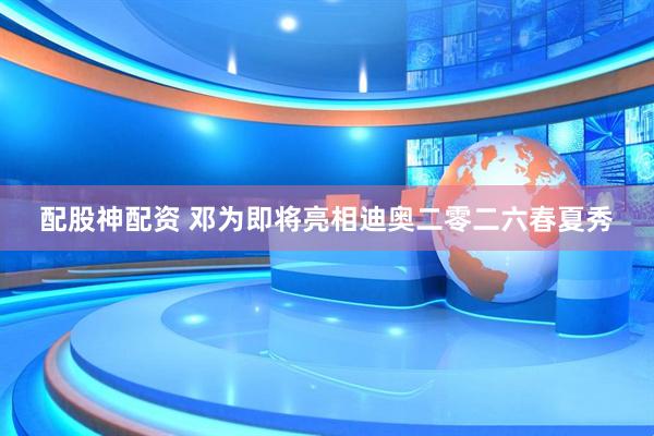 配股神配资 邓为即将亮相迪奥二零二六春夏秀