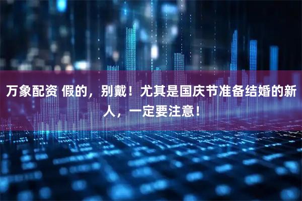 万象配资 假的，别戴！尤其是国庆节准备结婚的新人，一定要注意！