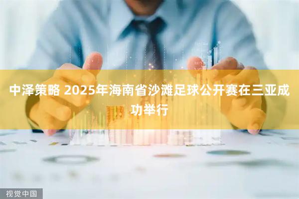 中泽策略 2025年海南省沙滩足球公开赛在三亚成功举行