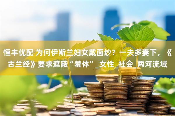 恒丰优配 为何伊斯兰妇女戴面纱？一夫多妻下，《古兰经》要求遮蔽“羞体”_女性_社会_两河流域