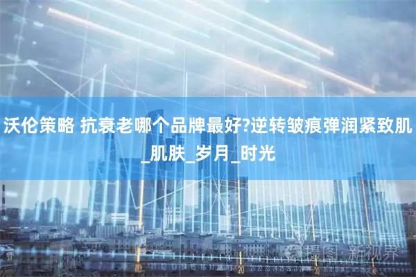 沃伦策略 抗衰老哪个品牌最好?逆转皱痕弹润紧致肌_肌肤_岁月_时光