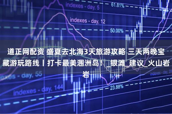 道正网配资 盛夏去北海3天旅游攻略 三天两晚宝藏游玩路线丨打卡最美涠洲岛！_银滩_建议_火山岩