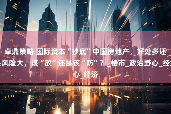 卓鼎策略 国际资本“抄底”中国房地产，好处多还是风险大，该“放”还是该“防”？_楼市_政治野心_经济