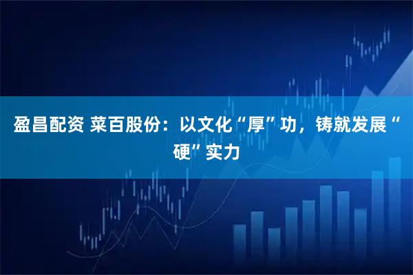 盈昌配资 菜百股份：以文化“厚”功，铸就发展“硬”实力