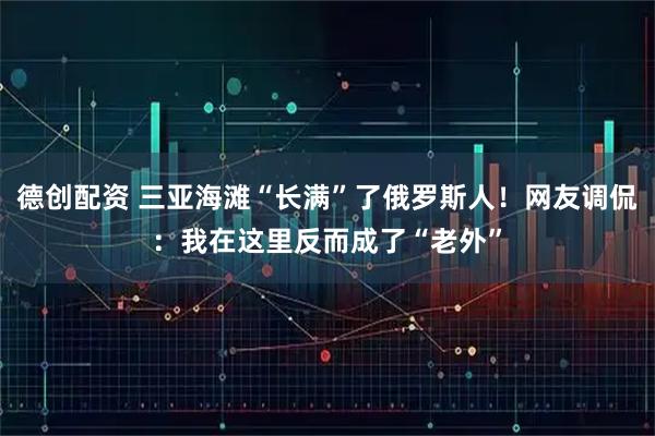德创配资 三亚海滩“长满”了俄罗斯人！网友调侃：我在这里反而成了“老外”
