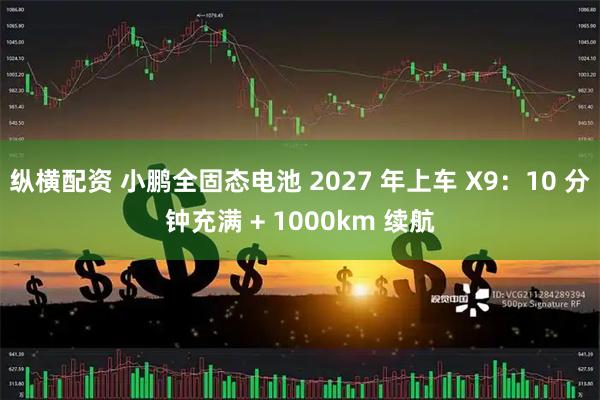 纵横配资 小鹏全固态电池 2027 年上车 X9：10 分钟充满 + 1000km 续航