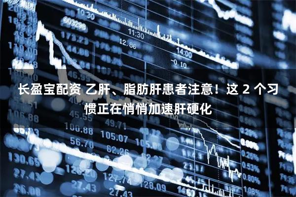 长盈宝配资 乙肝、脂肪肝患者注意！这 2 个习惯正在悄悄加速肝硬化